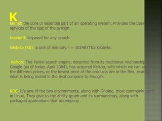 kernel: the core or essential part of an operating system. Provides the basic
services of the rest of the system.
keyword: keyword for any search.
kilobyte (KB): a unit of memory. l = 1024BYTES kilobyte.
Kelkoo: The Yahoo search engine, detached from its traditional relationship with
Google (as of today, April 2004), has acquired Kelkoo, with which we can see
the different prices, or the lowest price of the products are in the Red, exactly
what is being tested in the rival company to Froogle.
KDE: It's one of the two environments, along with Gnome, most commonly used
in Linux. They give us the ability graph and its surroundings, along with
packaged applications that accompany .
 