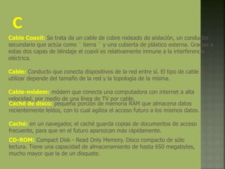 Cable Coaxil: Se trata de un cable de cobre rodeado de aislación, un conductor
secundario que actúa como ¨ tierra ¨ y una cubierta de plástico externa. Gracias a
estas dos capas de blindaje el coaxil es relativamente inmune a la interferencia
eléctrica.
Cable: Conducto que conecta dispositivos de la red entre sí. El tipo de cable a
utilizar depende del tamaño de la red y la topología de la misma.
Cable-módem: módem que conecta una computadora con internet a alta
velocidad, por medio de una línea de TV por cable.
Caché de disco: pequeña porción de memoria RAM que almacena datos
recientemente leídos, con lo cual agiliza el acceso futuro a los mismos datos.
Caché: en un navegador, el caché guarda copias de documentos de acceso
frecuente, para que en el futuro aparezcan más rápidamente.
CD-ROM: Compact Disk - Read Only Memory. Disco compacto de sólo
lectura. Tiene una capacidad de almacenamiento de hasta 650 megabytes,
mucho mayor que la de un disquete.
 