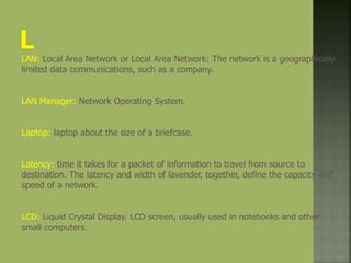 LAN: Local Area Network or Local Area Network: The network is a geographically
limited data communications, such as a company.
LAN Manager: Network Operating System.
Laptop: laptop about the size of a briefcase.
Latency: time it takes for a packet of information to travel from source to
destination. The latency and width of lavender, together, define the capacity and
speed of a network.
LCD: Liquid Crystal Display. LCD screen, usually used in notebooks and other
small computers.
 