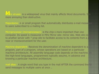 Macro viruses: is a widespread virus that mainly affects Word documents. S is
more annoying than destructive.
Majordomo: ± or small program that automatically distributes e-mail messages
to users subscribed to a mailing list.
Microprocessor (microprocessor): is the chip s more important than one
computer. Its speed is measured in MHz Mirror site: mirror site. Web site copied
to another server with ³ prop site to facilitate access to its contents from a place
near or moresconvenient for the user.
Machine-dependent: Receives the denomination of machine dependent to a
program, part of a program, whose operations are based on a particular
machine architecture. All assembly language code depends on the machine. In
the high-level languages, programmers typically assume, in advance and
knowing a particular machine architecture.
mail alias: A single word that you type in the mail AFTER the command line to
send messages to multiple users at once ..
 