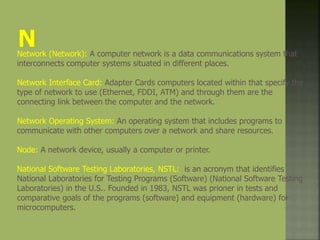 Network (Network): A computer network is a data communications system that
interconnects computer systems situated in different places.
Network Interface Card: Adapter Cards computers located within that specify the
type of network to use (Ethernet, FDDI, ATM) and through them are the
connecting link between the computer and the network.
Network Operating System: An operating system that includes programs to
communicate with other computers over a network and share resources.
Node: A network device, usually a computer or printer.
National Software Testing Laboratories, NSTL: is an acronym that identifies
National Laboratories for Testing Programs (Software) (National Software Testing
Laboratories) in the U.S.. Founded in 1983, NSTL was prioner in tests and
comparative goals of the programs (software) and equipment (hardware) for
microcomputers.
 