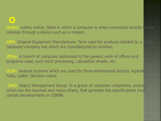 Online: online, online. State in which a computer is when connected directly to the
network through a device such as a modem.
OEM: Original Equipment Manufacturer. Term used for products labeled by a major
hardware company but which are manufactured by another.
Office: A branch of computer addressed to the generic work of offices and
programs used, such word processing, calculation sheets, etc.
OLAP: analysis systems which are used for three-dimensional objects, typically
hubs, called "decision cubes.
OMG: Object Management Group. Is a group of computer companies, among
which are the heaviest and many others, that generate the specifications must
comply developments in CORBA.
 