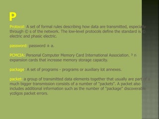 Protocol: A set of formal rules describing how data are transmitted, especially
through © s of the network. The low-level protocols define the standard is ©
electric and phasic electric.
password: password ± a.
PCMCIA: Personal Computer Memory Card International Association. ³ n
expansion cards that increase memory storage capacity.
package: A set of programs - programs or auxiliary lot annexes.
packet: a group of transmitted data elements together that usually are part of a
much bigger transmission consists of a number of "packets". A packet also
includes additional information such as the number of "package" discoverable
ycdigos packet errors.
 