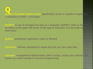Quantum Extended Graphics Array: Specification screen is capable of supporting
a resolution of 2048 x 1536 pixels.
QWERTY: A way of arranging the keys on a keyboard. QWERTY refers to the first
six letters in the upper left corner of this type of keyboard. It is the most widely
used today.
Quattro: spreadsheet application made by Borland.
QuickTime: Software developed by Apple that lets you view video files.
Quicksort: management method widely used in arrays, vectors and matrices. It is
known as a clear example of recursive programming
 