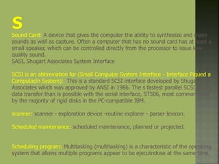 Sound Card: A device that gives the computer the ability to synthesize and make
sounds as well as capture. Often a computer that has no sound card has at least a
small speaker, which can be controlled directly from the processor to issue low-
quality sound.
SASI, Shugart Associates System Interface
SCSI is an abbreviation for (Small Computer System Interface - Interface Piqued a
Computacin System): This is a standard SCSI interface developed by Shugart
Associates which was approved by ANSI in 1986. The s fastest parallel SCSI allows
data transfer than is possible with the serial interface, ST506, most common used
by the majority of rigid disks in the PC-compatible IBM.
scanner: scanner - exploration device -routine explorer - parser lexicon.
Scheduled maintenance: scheduled maintenance, planned or projected.
Scheduling program: Multitasking (multitasking) is a characteristic of the operating
system that allows multiple programs appear to be ejecutndose at the same time.
 