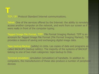 TCP / IP: Protocol Standard Internet communications.
Telnet: One of the services offered by the Internet: the ability to remotely
access another computer on the network, and work from our screen as if we
were really in front of the computer typing.
Tagged Image File Format, TIFF: File Format Imaging Marked. TIFF is an
acronym for Tagged Image File Format (File Format Imaging Marked). TIFF
provides a means of saving and exchanging digital image data.
Tape backup:Backup (safety) in cinta. Las copies of data and programs are
called BACKUPS (backup safety). The majority of the systems of BACKUP
belong to one of two main categories: tape backup to Disk.
Terminal emulation: simulation (emulation) of handsets. In addition to
computers, the manufacturers of these also produce a number of peripheral
devices
 