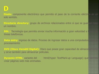 Diodo: componente electrónico que permite el paso de la corriente eléctrica en un
solo sentido.
Directorio directory: grupo de archivos relacionados entre sí que se guardan bajo
un nombre.
DSL : Tecnología que permite enviar mucha información a gran velocidad a través de
líneas telefónicas.
Data entry: ingreso de datos. Proceso de ingresar datos a una computadora para su
procesamiento
DVD (Disco Versátil Digital): Disco que posee gran capacidad de almacenamiento
y sirve también para almacenar películas.
Dynamic HTML: variante del html(Hyper TextMark-up Language) que permite
crear páginas web más animadas.
 