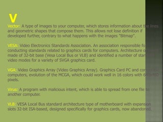 Vector: A type of images to your computer, which stores information about the lines
and geometric shapes that compose them. This allows not lose definition if
developed further, contrary to what happens with the images "Bitmap".
VESA: Video Electronics Standards Association. An association responsible for
conducting standards related to graphics cards for computers. Architecture of boxes
made of 32-bit base (Vesa Local Bus or VLB) and identified a number of standard
video modes for a variety of SVGA graphics card.
VGA: Video Graphics Array (Video Graphics Array). Graphics Card PC and compatible
computers, evolution of the MCGA, which could work well in 16 colors with 640x480
pixels.
Virus: A program with malicious intent, which is able to spread from one file to
another computer.
VLB: VESA Local Bus standard architecture type of motherboard with expansion
slots 32-bit ISA-based, designed specifically for graphics cards, now abandoned.
 