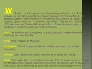 Windows: Generic name for a family of software designed by Microsoft. Earlier
versions (up to 3.11) were a Windows-based graphical environment for the DOS
operating system. From Windows 95 (Windows 95 and Windows 98) and is an
operating system itself, with multitasking capabilities. There are also "Special" version
of Windows such as Windows NT, designed for professional environments, or
Windows CE, for laptops with very small dimensions.
WMF: The extension that corresponds to a vector graphic file type (the standard
Windows): Windows MetaFile.
Word: Word Processor by Microsoft.
WordPerfect: Word Processor WordPerfect initially made and now by Corel
Corporation.
WordPro: Word Processor by, Lotus, evolution of an earlier call AmiPro.
WWW: World Wide Web: possibly the best-known Internet service: a series of pages
of information, text, images (sometimes even other possibilities, such as sound or
video clips), and in turn linked to other sites with information related thereto.
 