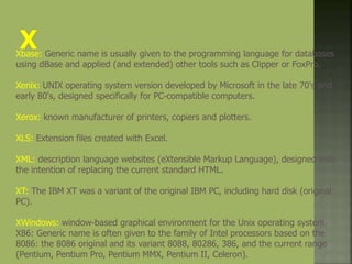 Xbase: Generic name is usually given to the programming language for databases
using dBase and applied (and extended) other tools such as Clipper or FoxPro.
Xenix: UNIX operating system version developed by Microsoft in the late 70's and
early 80's, designed specifically for PC-compatible computers.
Xerox: known manufacturer of printers, copiers and plotters.
XLS: Extension files created with Excel.
XML: description language websites (eXtensible Markup Language), designed with
the intention of replacing the current standard HTML.
XT: The IBM XT was a variant of the original IBM PC, including hard disk (original
PC).
XWindows: window-based graphical environment for the Unix operating system.
X86: Generic name is often given to the family of Intel processors based on the
8086: the 8086 original and its variant 8088, 80286, 386, and the current range
(Pentium, Pentium Pro, Pentium MMX, Pentium II, Celeron).
 