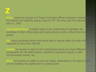 Zenux: malicious program is a Trojan horse that affects computers connected to
the internet and steal the access codes to FTP. The virus was first reported on
June 11, 2007.
Zero Insertion Force: A system used on the motherboard to facilitate the
exchange of chips. Allows plug and unplug devices easily, without force and
quickly
Zip: driver, peripheral device that stores data in special called Zip disks with
capacities of more than 100 MB.
zockets: are spaces or slots on the motherboard where you insert different
components like the RAM sockets, sockets for expansion boards or other
microprocessor socket, etc.
Zoom: the function or utility to zoom an image. Depending on the type of zoom
can be classified into digital zoom or optical zoom
 