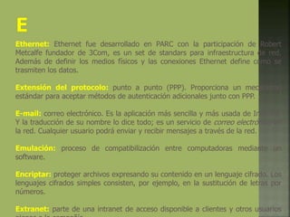 Ethernet: Ethernet fue desarrollado en PARC con la participación de Robert
Metcalfe fundador de 3Com, es un set de standars para infraestructura de red.
Además de definir los medios físicos y las conexiones Ethernet define como se
trasmiten los datos.
Extensión del protocolo: punto a punto (PPP). Proporciona un mecanismo
estándar para aceptar métodos de autenticación adicionales junto con PPP.
E-mail: correo electrónico. Es la aplicación más sencilla y más usada de Internet.
Y la traducción de su nombre lo dice todo; es un servicio de correo electrónico en
la red. Cualquier usuario podrá enviar y recibir mensajes a través de la red.
Emulación: proceso de compatibilización entre computadoras mediante un
software.
Encriptar: proteger archivos expresando su contenido en un lenguaje cifrado. Los
lenguajes cifrados simples consisten, por ejemplo, en la sustitución de letras por
números.
Extranet: parte de una intranet de acceso disponible a clientes y otros usuarios
 