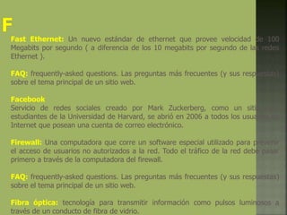 Fast Ethernet: Un nuevo estándar de ethernet que provee velocidad de 100
Megabits por segundo ( a diferencia de los 10 megabits por segundo de las redes
Ethernet ).
FAQ: frequently-asked questions. Las preguntas más frecuentes (y sus respuestas)
sobre el tema principal de un sitio web.
Facebook
Servicio de redes sociales creado por Mark Zuckerberg, como un sitio para
estudiantes de la Universidad de Harvard, se abrió en 2006 a todos los usuarios de
Internet que posean una cuenta de correo electrónico.
Firewall: Una computadora que corre un software especial utilizado para prevenir
el acceso de usuarios no autorizados a la red. Todo el tráfico de la red debe pasar
primero a través de la computadora del firewall.
FAQ: frequently-asked questions. Las preguntas más frecuentes (y sus respuestas)
sobre el tema principal de un sitio web.
Fibra óptica: tecnología para transmitir información como pulsos luminosos a
través de un conducto de fibra de vidrio.
 