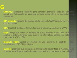 Gateway: Dispositivo utilizado para conectar diferentes tipos de ambientes
operativos. Tipicamente se usan para conectar redes LAN a minicomputadores o
mainframes.
GIF animado: variante del formato gif. Se usa en la WWW para dar movimiento a
íconos y banner.
GIF: Graphic Interchange Format. Formato gráfico muy usado en la WWW.
Giga: prefijo que indica un múltiplo de 1.000 millones, o sea 109. Cuando se
emplea el sistema binario, como ocurre en informática, significa un múltiplo de
230, o sea 1.073.741.824.
Gigabyte (GB): unidad de medida de una memoria. 1 gigabyte = 1024
megabytes = 1.073.741.824 bytes.
Gusano: programa que se copia a sí mismo hasta ocupar toda la memoria. Es un
virus que suele llegar a través del correo electrónico, en forma de archivo adjunto.
 