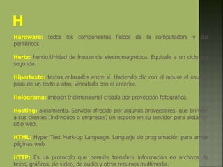 Hardware: todos los componentes físicos de la computadora y sus
periféricos.
Hertz: hercio.Unidad de frecuencia electromagnética. Equivale a un ciclo por
segundo.
Hipertexto: textos enlazados entre sí. Haciendo clic con el mouse el usuario
pasa de un texto a otro, vinculado con el anterior.
Holograma: imagen tridimensional creada por proyección fotográfica.
Hosting: alojamiento. Servicio ofrecido por algunos proveedores, que brindan
a sus clientes (individuos o empresas) un espacio en su servidor para alojar un
sitio web.
HTML: Hyper Text Mark-up Language. Lenguaje de programación para armar
páginas web.
HTTP: Es un protocolo que permite transferir información en archivos de
texto, gráficos, de video, de audio y otros recursos multimedia.
 