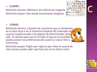    CLIPART:
Definición técnica: Biblioteca de archivos de imágenes.
Definición propia: Sitio donde encontramos imágenes.



   COOKIE:
Definición técnica: Conjunto de caracteres que se almacenan
en el disco duro o en la memoria temporal del ordenador de un
usuario cuando accede a las páginas de determinados sitios
web. Se utilizan para que el servidor al que se ha accedido
pueda conocer las preferencias del usuario al volver éste a
conectarse.
Definición propia: Fisgón que vigila lo que visita el usuario de
esta manera puede saber que hizo este en la última visita.
 