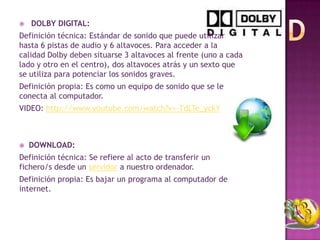    DOLBY DIGITAL:
Definición técnica: Estándar de sonido que puede utilizar
hasta 6 pistas de audio y 6 altavoces. Para acceder a la
calidad Dolby deben situarse 3 altavoces al frente (uno a cada
lado y otro en el centro), dos altavoces atrás y un sexto que
se utiliza para potenciar los sonidos graves.
Definición propia: Es como un equipo de sonido que se le
conecta al computador.
VIDEO: http://www.youtube.com/watch?v=-TdLTe_yckY



   DOWNLOAD:
Definición técnica: Se refiere al acto de transferir un
fichero/s desde un servidor a nuestro ordenador.
Definición propia: Es bajar un programa al computador de
internet.
 