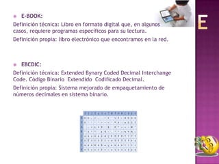    E-BOOK:
Definición técnica: Libro en formato digital que, en algunos
casos, requiere programas específicos para su lectura.
Definición propia: libro electrónico que encontramos en la red.



   EBCDIC:
Definición técnica: Extended Bynary Coded Decimal Interchange
Code. Código Binario Extendido Codificado Decimal.
Definición propia: Sistema mejorado de empaquetamiento de
números decimales en sistema binario.
 