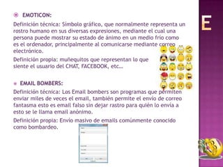  EMOTICON:
Definición técnica: Símbolo gráfico, que normalmente representa un
rostro humano en sus diversas expresiones, mediante el cual una
persona puede mostrar su estado de ánimo en un medio frío como
es el ordenador, principalmente al comunicarse mediante correo
electrónico.
Definición propia: muñequitos que representan lo que
siente el usuario del CHAT, FACEBOOK, etc…


   EMAIL BOMBERS:
Definición técnica: Los Email bombers son programas que permiten
enviar miles de veces el email, también permite el envío de correo
fantasma esto es email falso sin dejar rastro para quién lo envía a
esto se le llama email anónimo.
Definición propia: Envío masivo de emails comúnmente conocido
como bombardeo.
 