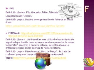  FAT:
Definición técnica: File Allocation Table. Tabla de
Localización de Ficheros.
Definición propia: Sistema de organización de ficheros en discos
duros.
http://pcexpertos.com/2009/08/que-significa-fat.html


   FIREWALL: http://kushelmex.com/2011/05/una-opcion-de-
    firewall-personal-para-android/
Definición técnica: Un firewall es una utilidad o herramienta de
seguridad que impide que ciertos comandos o paquetes de datos
"anormales" penetren a nuestro sistema, detectan ataques o
entradas forzadas en los puertos de nuestro sistema.
Definición propia: Literalmente " Muro de Fuego". Se trata de
cualquier programa que protege a una red de otra red.
Video: http://www.youtube.com/watch?v=EJzn22dIAsc
 