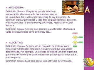    AUTOEDICIÓN:
Definición técnica: Programas para la edición y
maquetación electrónica de documentos, que se
ha impuesto a los tradicionales sistemas de pre impresión. Te
permiten diseñar periódicos y todo tipo de publicaciones. Entre los
más reconocidos se encuentran QuarkXPress, PageMaker y Corel
Ventura.
Definición propia: Técnica que permite la publicación electrónica
tanto de documentos como de libros, etc...



   ALGORITMO:
Definición técnica: Se trata de un conjunto de instrucciones
concretas y detalladas mediante el cual se consigue una acción
determinada. Por ejemplo, una receta de cocina sería un algoritmo
que indica el número de pasos necesarios para preparar un plato a
nuestro gusto.
Definición propia: Guía para seguir una actividad determinada.
 