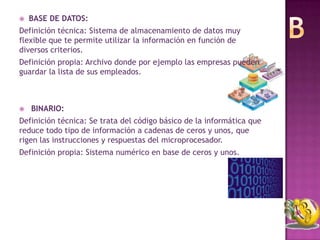   BASE DE DATOS:
Definición técnica: Sistema de almacenamiento de datos muy
flexible que te permite utilizar la información en función de
diversos criterios.
Definición propia: Archivo donde por ejemplo las empresas pueden
guardar la lista de sus empleados.



   BINARIO:
Definición técnica: Se trata del código básico de la informática que
reduce todo tipo de información a cadenas de ceros y unos, que
rigen las instrucciones y respuestas del microprocesador.
Definición propia: Sistema numérico en base de ceros y unos.
 