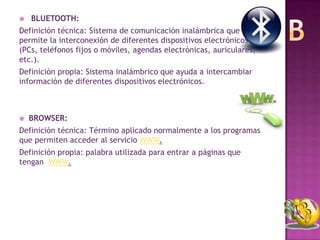    BLUETOOTH:
Definición técnica: Sistema de comunicación inalámbrica que
permite la interconexión de diferentes dispositivos electrónicos
(PCs, teléfonos fijos o móviles, agendas electrónicas, auriculares,
etc.).
Definición propia: Sistema inalámbrico que ayuda a intercambiar
información de diferentes dispositivos electrónicos.



   BROWSER:
Definición técnica: Término aplicado normalmente a los programas
que permiten acceder al servicio WWW.
Definición propia: palabra utilizada para entrar a páginas que
tengan WWW.
 