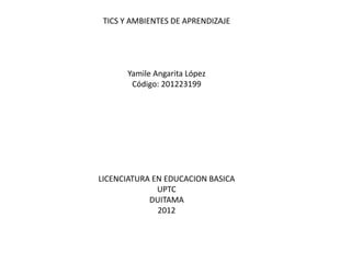 TICS Y AMBIENTES DE APRENDIZAJE




       Yamile Angarita López
        Código: 201223199




LICENCIATURA EN EDUCACION BASICA
              UPTC
            DUITAMA
              2012
 