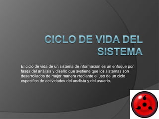El ciclo de vida de un sistema de información es un enfoque por
fases del análisis y diseño que sostiene que los sistemas son
desarrollados de mejor manera mediante el uso de un ciclo
especifico de actividades del analista y del usuario.
 