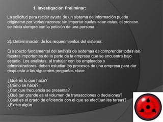 1. Investigación Preliminar:

La solicitud para recibir ayuda de un sistema de información puede
originarse por varias razones: sin importar cuales sean estas, el proceso
se inicia siempre con la petición de una persona.


2). Determinación de los requerimientos del sistema:

El aspecto fundamental del análisis de sistemas es comprender todas las
facetas importantes de la parte de la empresa que se encuentra bajo
estudio. Los analistas, al trabajar con los empleados y
administradores, deben estudiar los procesos de una empresa para dar
respuesta a las siguientes preguntas clave:

¿Qué es lo que hace?
¿Cómo se hace?
¿Con que frecuencia se presenta?
¿Qué tan grande es el volumen de transacciones o decisiones?
¿Cuál es el grado de eficiencia con el que se efectúan las tareas?
¿Existe algún
 