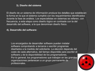 3). Diseño del sistema


El diseño de un sistema de información produce los detalles que establecen
la forma en la que el sistema cumplirá con los requerimientos identificados
durante la fase de análisis. Los especialistas en sistemas se refieren, con
frecuencia, a esta etapa como diseño lógico en contraste con la del
desarrollo del software, a la que denominan diseño físico.

4). Desarrollo del software:




    Los encargados de desarrollar software pueden instalar
    software comprobando a terceros o escribir programas
    diseñados a la medida del solicitante. La elección depende del
    costo de cada alternativa, del tiempo disponible para escribir el
    software y de la disponibilidad de los programadores.
    Por lo general, los programadores que trabajan en las grandes
    organizaciones pertenecen a un grupo permanente de
    profesionales.
 