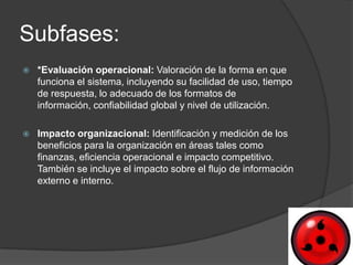 Subfases:
   *Evaluación operacional: Valoración de la forma en que
    funciona el sistema, incluyendo su facilidad de uso, tiempo
    de respuesta, lo adecuado de los formatos de
    información, confiabilidad global y nivel de utilización.

   Impacto organizacional: Identificación y medición de los
    beneficios para la organización en áreas tales como
    finanzas, eficiencia operacional e impacto competitivo.
    También se incluye el impacto sobre el flujo de información
    externo e interno.
 
