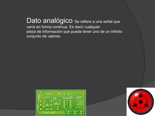 Dato analógico: Se refiere a una señal que
varía en forma continua. Es decir cualquier
pieza de información que puede tener uno de un infinito
conjunto de valores.
 