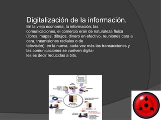 Digitalización de la información.
En la vieja economía, la información, las
comunicaciones, el comercio eran de naturaleza física
(libros, mapas, dibujos, dinero en efectivo, reuniones cara a
cara, trasmisiones radiales o de
televisión), en la nueva, cada vez más las transacciones y
las comunicaciones se vuelven digita-
les es decir reducidas a bits.
 