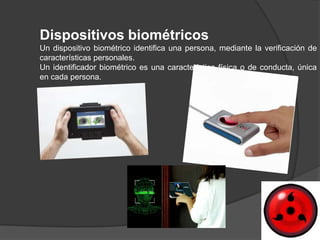 Dispositivos biométricos
Un dispositivo biométrico identifica una persona, mediante la verificación de
características personales.
Un identificador biométrico es una característica física o de conducta, única
en cada persona.
 