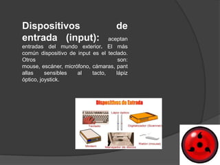 Dispositivos                         de
entrada (input):                  aceptan
entradas del mundo exterior. El más
común dispositivo de input es el teclado.
Otros                                 son:
mouse, escáner, micrófono, cámaras, pant
allas     sensibles  al    tacto,    lápiz
óptico, joystick.
 