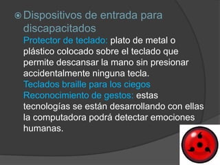  Dispositivos
             de entrada para
 discapacitados
 Protector de teclado: plato de metal o
 plástico colocado sobre el teclado que
 permite descansar la mano sin presionar
 accidentalmente ninguna tecla.
 Teclados braille para los ciegos
 Reconocimiento de gestos: estas
 tecnologías se están desarrollando con ellas
 la computadora podrá detectar emociones
 humanas.
 