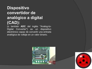 Dispositivo
convertidor de
analógico a digital
(CAD):
(o también ADC del inglés "Analog-to-
Digital Converter") es un dispositivo
electrónico capaz de convertir una entrada
analógica de voltaje en un valor binario.
 