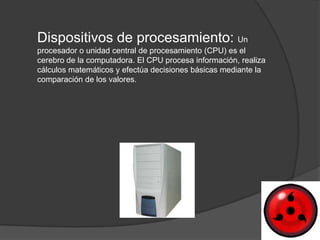 Dispositivos de procesamiento: Un
procesador o unidad central de procesamiento (CPU) es el
cerebro de la computadora. El CPU procesa información, realiza
cálculos matemáticos y efectúa decisiones básicas mediante la
comparación de los valores.
 