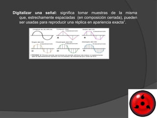 Digitalizar una señal: significa tomar muestras de la misma
   que, estrechamente espaciadas (en composición cerrada), pueden
   ser usadas para reproducir una réplica en apariencia exacta”.
 