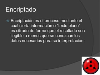 Encriptado
   Encriptación es el proceso mediante el
    cual cierta información o "texto plano"
    es cifrado de forma que el resultado sea
    ilegible a menos que se conozcan los
    datos necesarios para su interpretación.
 