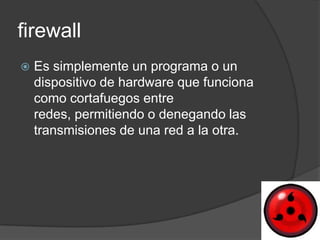 firewall
   Es simplemente un programa o un
    dispositivo de hardware que funciona
    como cortafuegos entre
    redes, permitiendo o denegando las
    transmisiones de una red a la otra.
 