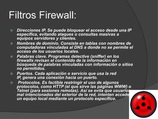 Filtros Firewall:
   Direcciones IP. Se puede bloquear el acceso desde una IP
    específica, evitando ataques o consultas masivas a
    equipos servidores y clientes.
   Nombres de dominio. Consiste en tablas con nombres de
    computadoras vinculadas al DNS a donde no se permite el
    acceso de los usuarios locales.
   Palabras clave. Programas detective (sniffer) en los
    firewalls revisan el contenido de la información en
    búsqueda de palabras vinculadas con información o sitios
    no permitidos.
   Puertos. Cada aplicación o servicio que usa la red
    IP, genera una conexión hacia un puerto.
    Protocolos. Es factible restringir el uso de algunos
    protocolos, como HTTP (el que sirve las páginas WWW) o
    Telnet (para sesiones remotas). Así se evita que usuarios
    mal intencionados del exterior de la red, intenten acceder a
    un equipo local mediante un protocolo específico.
 