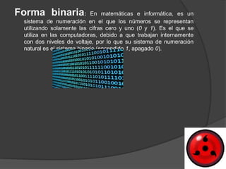 Forma binaria:              En matemáticas e informática, es un
 sistema de numeración en el que los números se representan
 utilizando solamente las cifras cero y uno (0 y 1). Es el que se
 utiliza en las computadoras, debido a que trabajan internamente
 con dos niveles de voltaje, por lo que su sistema de numeración
 natural es el sistema binario (encendido 1, apagado 0).
 