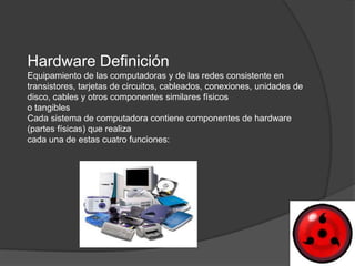 Hardware Definición
Equipamiento de las computadoras y de las redes consistente en
transistores, tarjetas de circuitos, cableados, conexiones, unidades de
disco, cables y otros componentes similares físicos
o tangibles
Cada sistema de computadora contiene componentes de hardware
(partes físicas) que realiza
cada una de estas cuatro funciones:
 