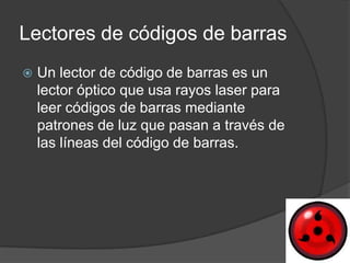 Lectores de códigos de barras
   Un lector de código de barras es un
    lector óptico que usa rayos laser para
    leer códigos de barras mediante
    patrones de luz que pasan a través de
    las líneas del código de barras.
 
