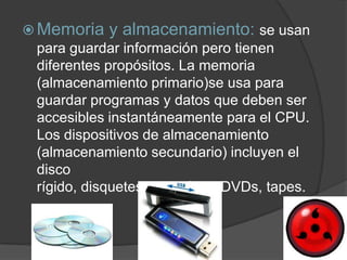  Memoria y almacenamiento: se usan
  para guardar información pero tienen
  diferentes propósitos. La memoria
  (almacenamiento primario)se usa para
  guardar programas y datos que deben ser
  accesibles instantáneamente para el CPU.
  Los dispositivos de almacenamiento
  (almacenamiento secundario) incluyen el
  disco
  rígido, disquetes, zips, CDs, DVDs, tapes.
 