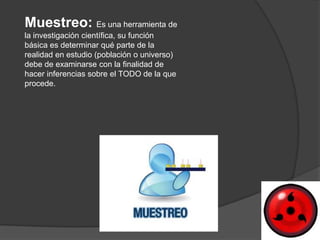 Muestreo: Es una herramienta de
la investigación científica, su función
básica es determinar qué parte de la
realidad en estudio (población o universo)
debe de examinarse con la finalidad de
hacer inferencias sobre el TODO de la que
procede.
 