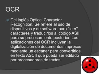 OCR
   Del inglés Optical Character
    Recognition. Se refiere al uso de
    dispositivos y de software para "leer"
    caracteres y traducirlos al código ASII
    para su procesamiento posterior. Las
    aplicaciones del OCR incluyen la
    digitalización de documentos impresos
    mediante un escáner para convertirlos
    en texto ASCII que pueda ser editado
    por procesadores de textos.
 