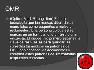 OMR
   (Optical Mark Recognition) Es una
    tecnología que lee marcas dibujadas a
    mano tales como pequeños círculos o
    rectángulos. Una persona coloca estas
    marcas en un formulario, o un test, o una
    encuesta. El dispositivo primero escanea la
    clave de respuestas para guardar las
    correctas basándose en patrones de
    luz, luego escanea los documentos y
    compara estos patrones de luz contralas
    respuestas correctas.
 